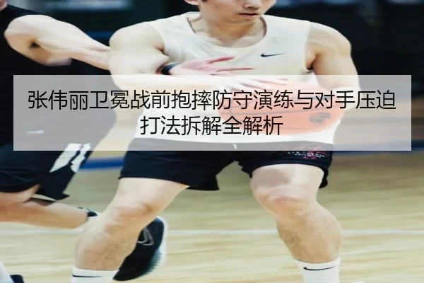 张伟丽卫冕战前抱摔防守演练与对手压迫打法拆解全解析